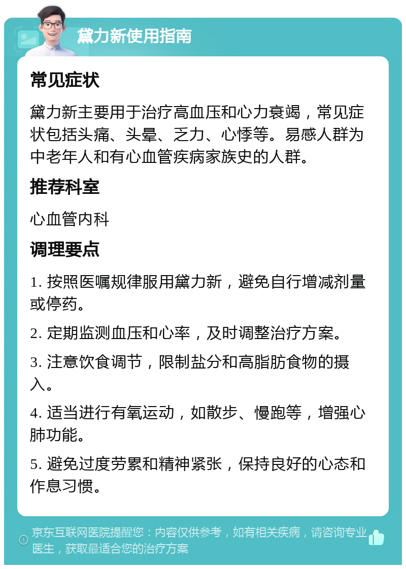 黛力新使用指南 常见症状 黛力新主要用于治疗高血压和心力衰竭，常见症状包括头痛、头晕、乏力、心悸等。易感人群为中老年人和有心血管疾病家族史的人群。 推荐科室 心血管内科 调理要点 1. 按照医嘱规律服用黛力新，避免自行增减剂量或停药。 2. 定期监测血压和心率，及时调整治疗方案。 3. 注意饮食调节，限制盐分和高脂肪食物的摄入。 4. 适当进行有氧运动，如散步、慢跑等，增强心肺功能。 5. 避免过度劳累和精神紧张，保持良好的心态和作息习惯。