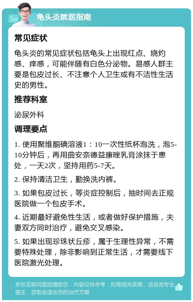 龟头炎就医指南 常见症状 龟头炎的常见症状包括龟头上出现红点、烧灼感、痒感，可能伴随有白色分泌物。易感人群主要是包皮过长、不注意个人卫生或有不洁性生活史的男性。 推荐科室 泌尿外科 调理要点 1. 使用聚维酮碘溶液1：10一次性纸杯泡洗，泡5-10分钟后，再用曲安奈德益康唑乳膏涂抹于患处，一天2次，坚持用药5-7天。 2. 保持清洁卫生，勤换洗内裤。 3. 如果包皮过长，等炎症控制后，抽时间去正规医院做一个包皮手术。 4. 近期最好避免性生活，或者做好保护措施，夫妻双方同时治疗，避免交叉感染。 5. 如果出现珍珠状丘疹，属于生理性异常，不需要特殊处理，除非影响到正常生活，才需要线下医院激光处理。