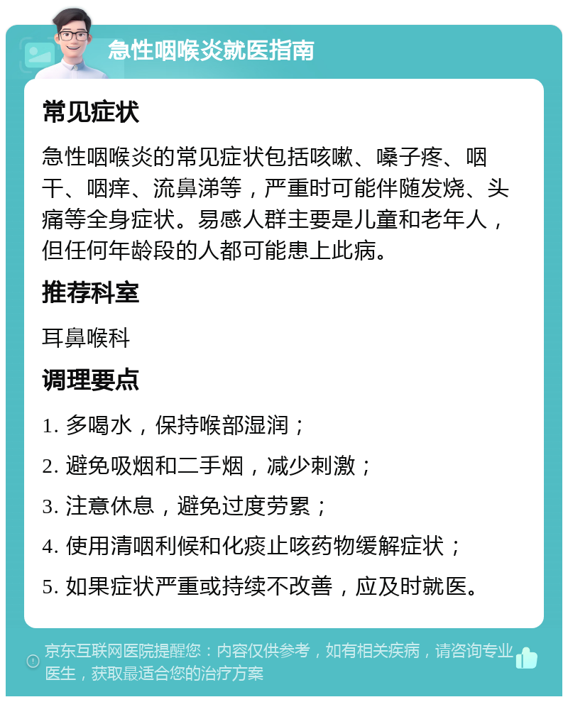 急性咽喉炎就医指南 常见症状 急性咽喉炎的常见症状包括咳嗽、嗓子疼、咽干、咽痒、流鼻涕等，严重时可能伴随发烧、头痛等全身症状。易感人群主要是儿童和老年人，但任何年龄段的人都可能患上此病。 推荐科室 耳鼻喉科 调理要点 1. 多喝水，保持喉部湿润； 2. 避免吸烟和二手烟，减少刺激； 3. 注意休息，避免过度劳累； 4. 使用清咽利候和化痰止咳药物缓解症状； 5. 如果症状严重或持续不改善，应及时就医。