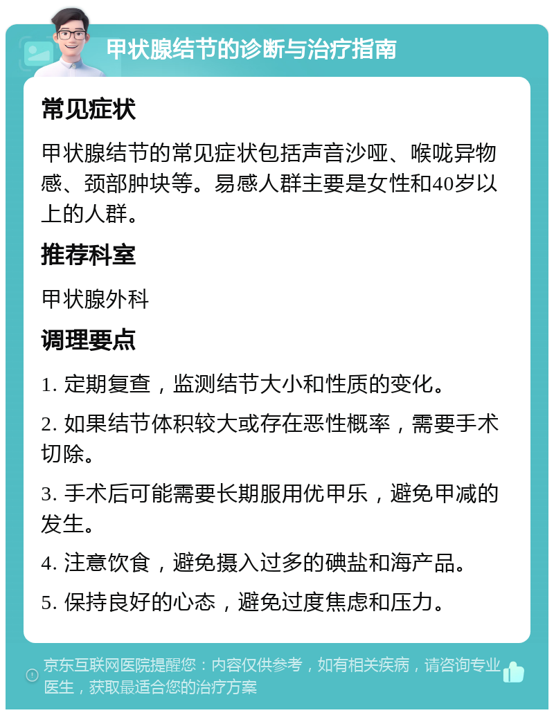 甲状腺结节的诊断与治疗指南 常见症状 甲状腺结节的常见症状包括声音沙哑、喉咙异物感、颈部肿块等。易感人群主要是女性和40岁以上的人群。 推荐科室 甲状腺外科 调理要点 1. 定期复查，监测结节大小和性质的变化。 2. 如果结节体积较大或存在恶性概率，需要手术切除。 3. 手术后可能需要长期服用优甲乐，避免甲减的发生。 4. 注意饮食，避免摄入过多的碘盐和海产品。 5. 保持良好的心态，避免过度焦虑和压力。