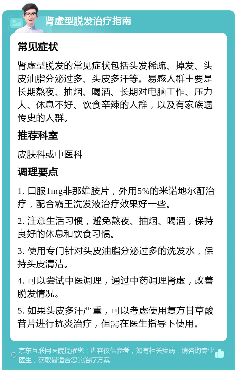 肾虚型脱发治疗指南 常见症状 肾虚型脱发的常见症状包括头发稀疏、掉发、头皮油脂分泌过多、头皮多汗等。易感人群主要是长期熬夜、抽烟、喝酒、长期对电脑工作、压力大、休息不好、饮食辛辣的人群，以及有家族遗传史的人群。 推荐科室 皮肤科或中医科 调理要点 1. 口服1mg非那雄胺片，外用5%的米诺地尔酊治疗，配合霸王洗发液治疗效果好一些。 2. 注意生活习惯，避免熬夜、抽烟、喝酒，保持良好的休息和饮食习惯。 3. 使用专门针对头皮油脂分泌过多的洗发水，保持头皮清洁。 4. 可以尝试中医调理，通过中药调理肾虚，改善脱发情况。 5. 如果头皮多汗严重，可以考虑使用复方甘草酸苷片进行抗炎治疗，但需在医生指导下使用。