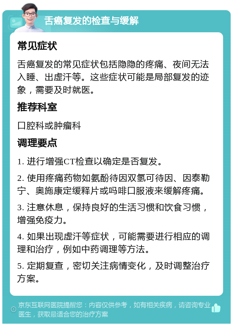 舌癌复发的检查与缓解 常见症状 舌癌复发的常见症状包括隐隐的疼痛、夜间无法入睡、出虚汗等。这些症状可能是局部复发的迹象，需要及时就医。 推荐科室 口腔科或肿瘤科 调理要点 1. 进行增强CT检查以确定是否复发。 2. 使用疼痛药物如氨酚待因双氢可待因、因泰勒宁、奥施康定缓释片或吗啡口服液来缓解疼痛。 3. 注意休息，保持良好的生活习惯和饮食习惯，增强免疫力。 4. 如果出现虚汗等症状，可能需要进行相应的调理和治疗，例如中药调理等方法。 5. 定期复查，密切关注病情变化，及时调整治疗方案。