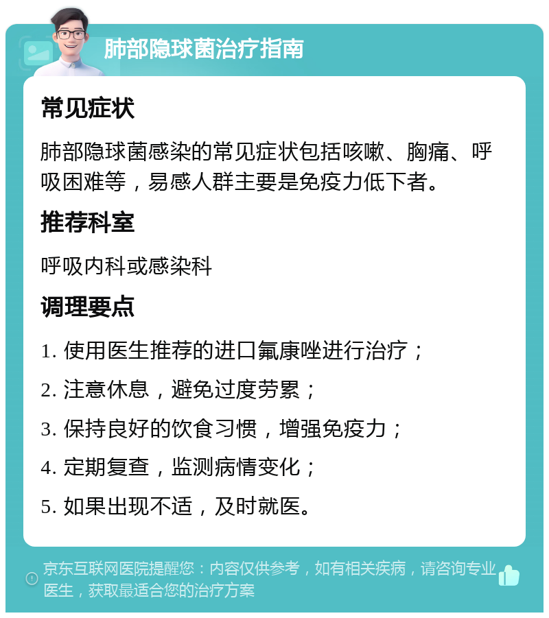 肺部隐球菌治疗指南 常见症状 肺部隐球菌感染的常见症状包括咳嗽、胸痛、呼吸困难等，易感人群主要是免疫力低下者。 推荐科室 呼吸内科或感染科 调理要点 1. 使用医生推荐的进口氟康唑进行治疗； 2. 注意休息，避免过度劳累； 3. 保持良好的饮食习惯，增强免疫力； 4. 定期复查，监测病情变化； 5. 如果出现不适，及时就医。