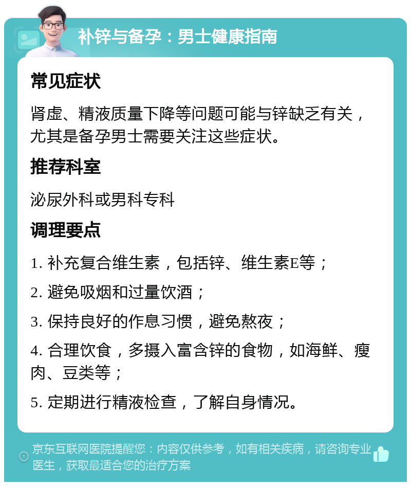 补锌与备孕：男士健康指南 常见症状 肾虚、精液质量下降等问题可能与锌缺乏有关，尤其是备孕男士需要关注这些症状。 推荐科室 泌尿外科或男科专科 调理要点 1. 补充复合维生素，包括锌、维生素E等； 2. 避免吸烟和过量饮酒； 3. 保持良好的作息习惯，避免熬夜； 4. 合理饮食，多摄入富含锌的食物，如海鲜、瘦肉、豆类等； 5. 定期进行精液检查，了解自身情况。