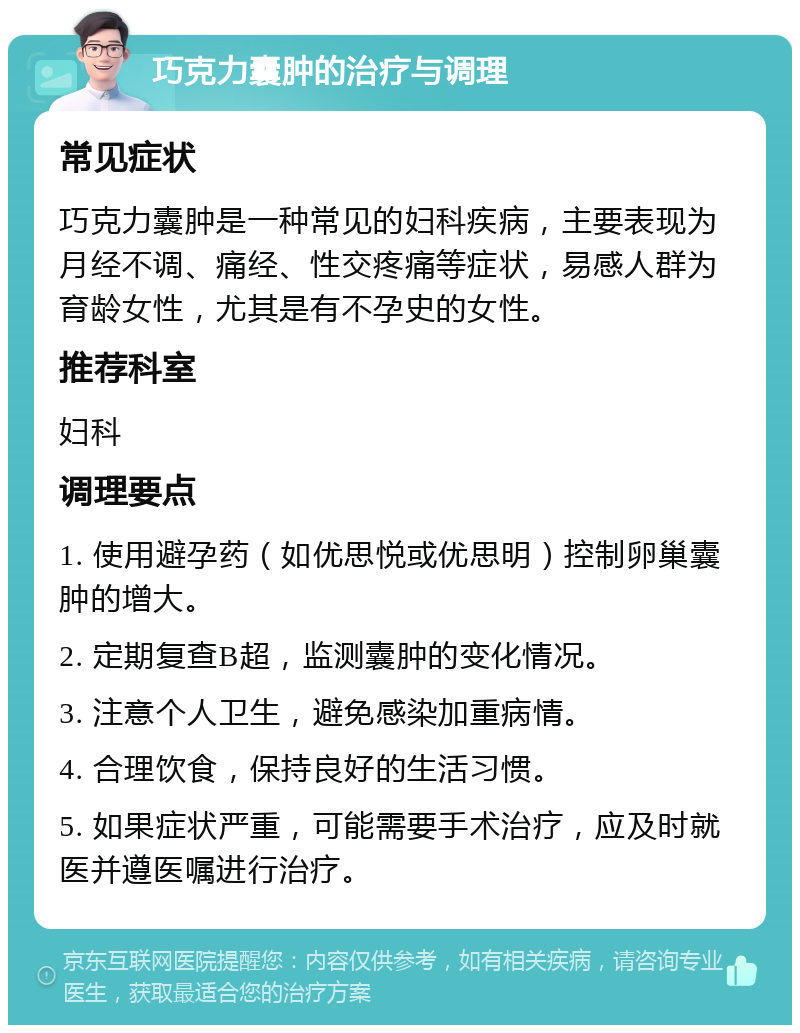 巧克力囊肿的治疗与调理 常见症状 巧克力囊肿是一种常见的妇科疾病，主要表现为月经不调、痛经、性交疼痛等症状，易感人群为育龄女性，尤其是有不孕史的女性。 推荐科室 妇科 调理要点 1. 使用避孕药（如优思悦或优思明）控制卵巢囊肿的增大。 2. 定期复查B超，监测囊肿的变化情况。 3. 注意个人卫生，避免感染加重病情。 4. 合理饮食，保持良好的生活习惯。 5. 如果症状严重，可能需要手术治疗，应及时就医并遵医嘱进行治疗。