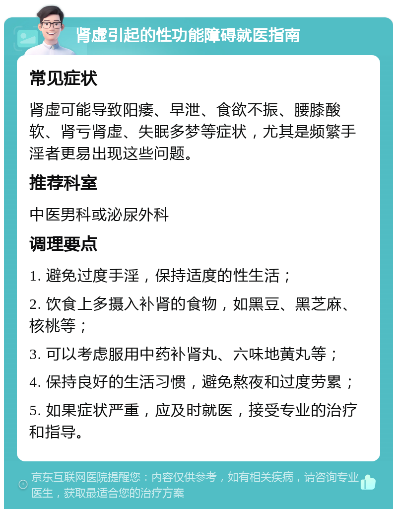 肾虚引起的性功能障碍就医指南 常见症状 肾虚可能导致阳痿、早泄、食欲不振、腰膝酸软、肾亏肾虚、失眠多梦等症状，尤其是频繁手淫者更易出现这些问题。 推荐科室 中医男科或泌尿外科 调理要点 1. 避免过度手淫，保持适度的性生活； 2. 饮食上多摄入补肾的食物，如黑豆、黑芝麻、核桃等； 3. 可以考虑服用中药补肾丸、六味地黄丸等； 4. 保持良好的生活习惯，避免熬夜和过度劳累； 5. 如果症状严重，应及时就医，接受专业的治疗和指导。