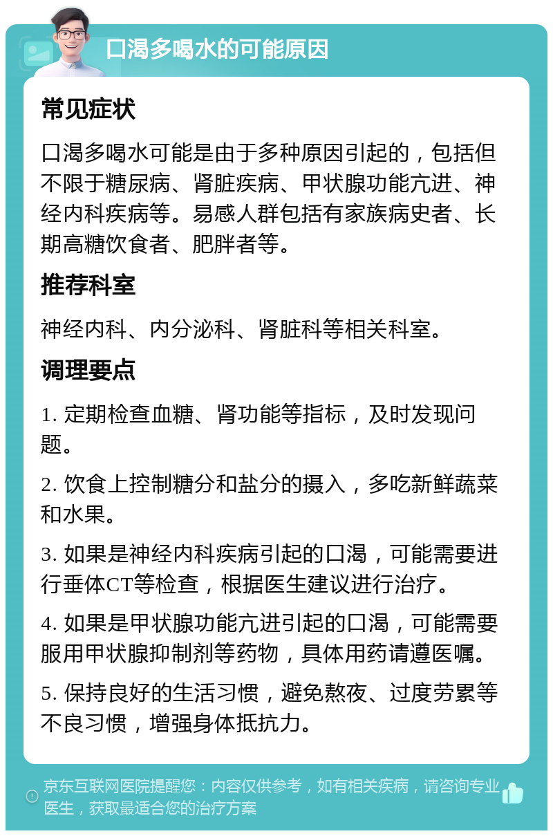 口渴多喝水的可能原因 常见症状 口渴多喝水可能是由于多种原因引起的，包括但不限于糖尿病、肾脏疾病、甲状腺功能亢进、神经内科疾病等。易感人群包括有家族病史者、长期高糖饮食者、肥胖者等。 推荐科室 神经内科、内分泌科、肾脏科等相关科室。 调理要点 1. 定期检查血糖、肾功能等指标，及时发现问题。 2. 饮食上控制糖分和盐分的摄入，多吃新鲜蔬菜和水果。 3. 如果是神经内科疾病引起的口渴，可能需要进行垂体CT等检查，根据医生建议进行治疗。 4. 如果是甲状腺功能亢进引起的口渴，可能需要服用甲状腺抑制剂等药物，具体用药请遵医嘱。 5. 保持良好的生活习惯，避免熬夜、过度劳累等不良习惯，增强身体抵抗力。