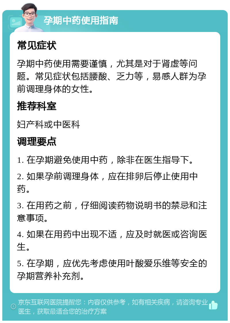 孕期中药使用指南 常见症状 孕期中药使用需要谨慎，尤其是对于肾虚等问题。常见症状包括腰酸、乏力等，易感人群为孕前调理身体的女性。 推荐科室 妇产科或中医科 调理要点 1. 在孕期避免使用中药，除非在医生指导下。 2. 如果孕前调理身体，应在排卵后停止使用中药。 3. 在用药之前，仔细阅读药物说明书的禁忌和注意事项。 4. 如果在用药中出现不适，应及时就医或咨询医生。 5. 在孕期，应优先考虑使用叶酸爱乐维等安全的孕期营养补充剂。