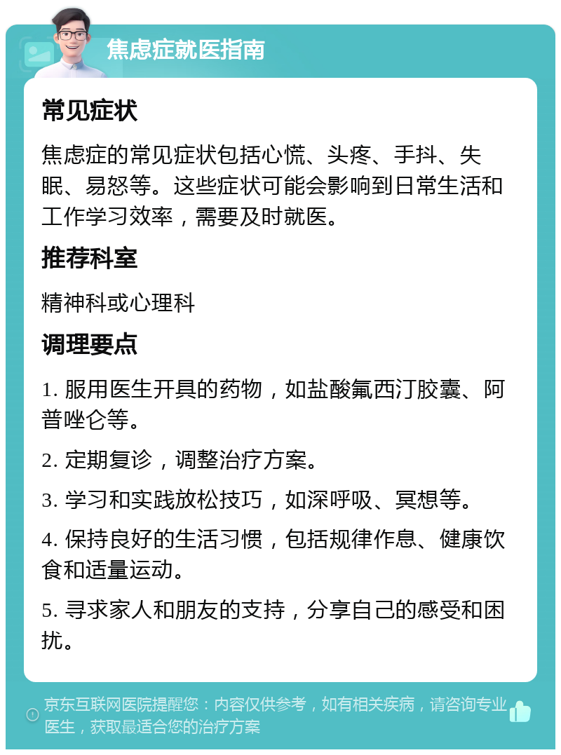 焦虑症就医指南 常见症状 焦虑症的常见症状包括心慌、头疼、手抖、失眠、易怒等。这些症状可能会影响到日常生活和工作学习效率，需要及时就医。 推荐科室 精神科或心理科 调理要点 1. 服用医生开具的药物，如盐酸氟西汀胶囊、阿普唑仑等。 2. 定期复诊，调整治疗方案。 3. 学习和实践放松技巧，如深呼吸、冥想等。 4. 保持良好的生活习惯，包括规律作息、健康饮食和适量运动。 5. 寻求家人和朋友的支持，分享自己的感受和困扰。