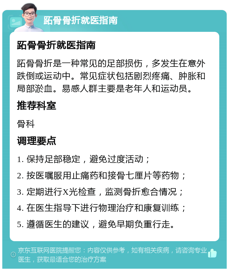 跖骨骨折就医指南 跖骨骨折就医指南 跖骨骨折是一种常见的足部损伤，多发生在意外跌倒或运动中。常见症状包括剧烈疼痛、肿胀和局部淤血。易感人群主要是老年人和运动员。 推荐科室 骨科 调理要点 1. 保持足部稳定，避免过度活动； 2. 按医嘱服用止痛药和接骨七厘片等药物； 3. 定期进行X光检查，监测骨折愈合情况； 4. 在医生指导下进行物理治疗和康复训练； 5. 遵循医生的建议，避免早期负重行走。