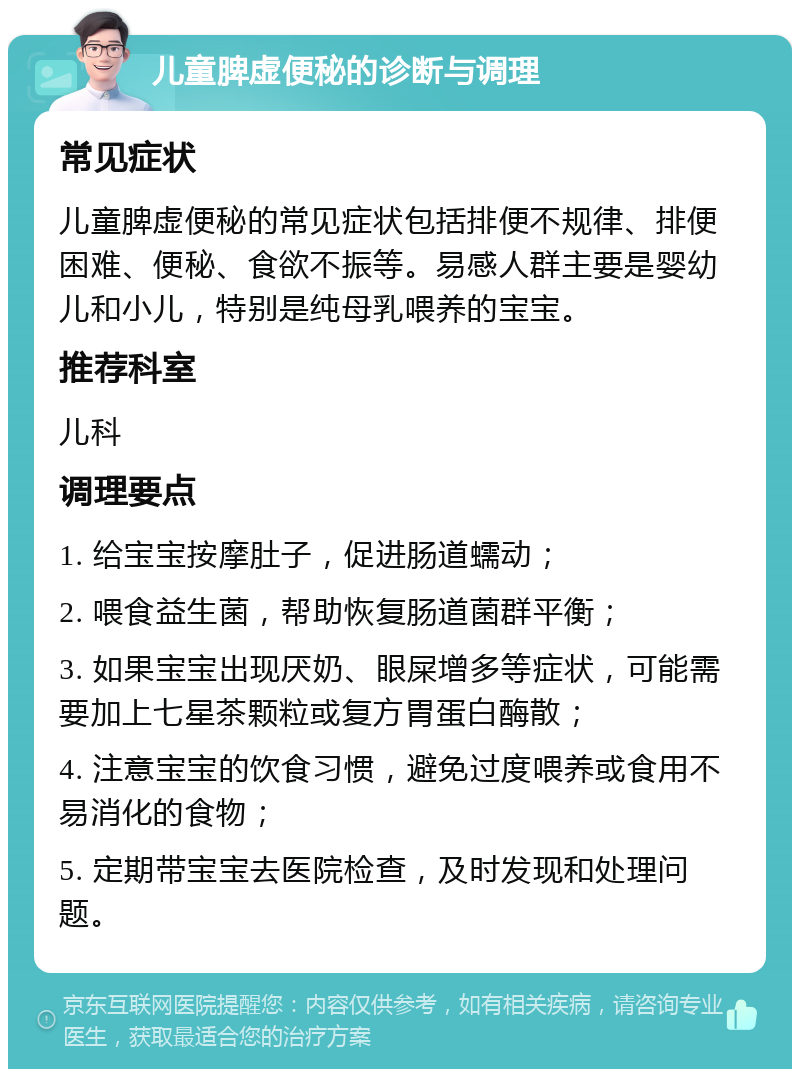 儿童脾虚便秘的诊断与调理 常见症状 儿童脾虚便秘的常见症状包括排便不规律、排便困难、便秘、食欲不振等。易感人群主要是婴幼儿和小儿，特别是纯母乳喂养的宝宝。 推荐科室 儿科 调理要点 1. 给宝宝按摩肚子，促进肠道蠕动； 2. 喂食益生菌，帮助恢复肠道菌群平衡； 3. 如果宝宝出现厌奶、眼屎增多等症状，可能需要加上七星茶颗粒或复方胃蛋白酶散； 4. 注意宝宝的饮食习惯，避免过度喂养或食用不易消化的食物； 5. 定期带宝宝去医院检查，及时发现和处理问题。