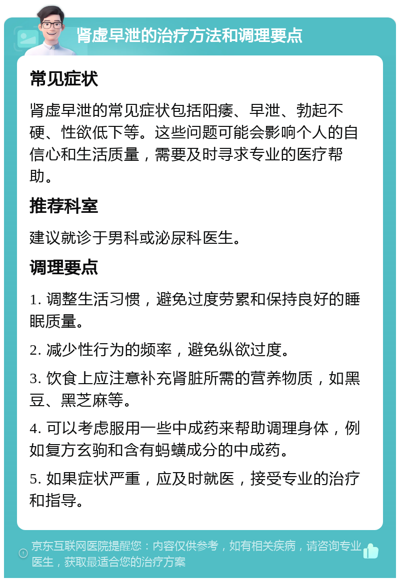 肾虚早泄的治疗方法和调理要点 常见症状 肾虚早泄的常见症状包括阳痿、早泄、勃起不硬、性欲低下等。这些问题可能会影响个人的自信心和生活质量，需要及时寻求专业的医疗帮助。 推荐科室 建议就诊于男科或泌尿科医生。 调理要点 1. 调整生活习惯，避免过度劳累和保持良好的睡眠质量。 2. 减少性行为的频率，避免纵欲过度。 3. 饮食上应注意补充肾脏所需的营养物质，如黑豆、黑芝麻等。 4. 可以考虑服用一些中成药来帮助调理身体，例如复方玄驹和含有蚂蟥成分的中成药。 5. 如果症状严重，应及时就医，接受专业的治疗和指导。