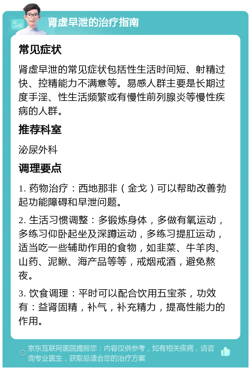 肾虚早泄的治疗指南 常见症状 肾虚早泄的常见症状包括性生活时间短、射精过快、控精能力不满意等。易感人群主要是长期过度手淫、性生活频繁或有慢性前列腺炎等慢性疾病的人群。 推荐科室 泌尿外科 调理要点 1. 药物治疗：西地那非（金戈）可以帮助改善勃起功能障碍和早泄问题。 2. 生活习惯调整：多锻炼身体，多做有氧运动，多练习仰卧起坐及深蹲运动，多练习提肛运动，适当吃一些辅助作用的食物，如韭菜、牛羊肉、山药、泥鳅、海产品等等，戒烟戒酒，避免熬夜。 3. 饮食调理：平时可以配合饮用五宝茶，功效有：益肾固精，补气，补充精力，提高性能力的作用。