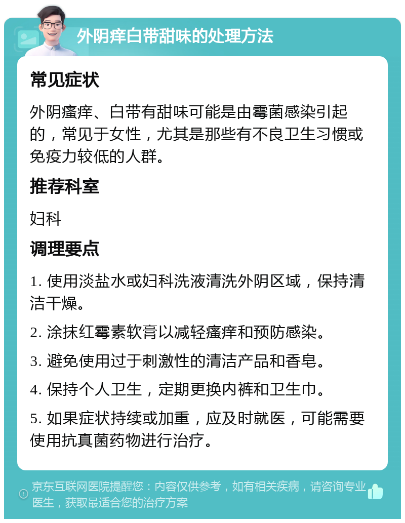 外阴痒白带甜味的处理方法 常见症状 外阴瘙痒、白带有甜味可能是由霉菌感染引起的，常见于女性，尤其是那些有不良卫生习惯或免疫力较低的人群。 推荐科室 妇科 调理要点 1. 使用淡盐水或妇科洗液清洗外阴区域，保持清洁干燥。 2. 涂抹红霉素软膏以减轻瘙痒和预防感染。 3. 避免使用过于刺激性的清洁产品和香皂。 4. 保持个人卫生，定期更换内裤和卫生巾。 5. 如果症状持续或加重，应及时就医，可能需要使用抗真菌药物进行治疗。