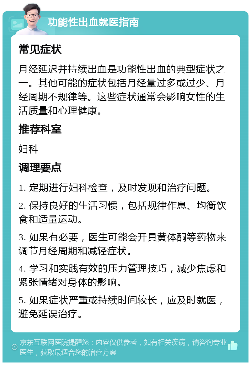 功能性出血就医指南 常见症状 月经延迟并持续出血是功能性出血的典型症状之一。其他可能的症状包括月经量过多或过少、月经周期不规律等。这些症状通常会影响女性的生活质量和心理健康。 推荐科室 妇科 调理要点 1. 定期进行妇科检查，及时发现和治疗问题。 2. 保持良好的生活习惯，包括规律作息、均衡饮食和适量运动。 3. 如果有必要，医生可能会开具黄体酮等药物来调节月经周期和减轻症状。 4. 学习和实践有效的压力管理技巧，减少焦虑和紧张情绪对身体的影响。 5. 如果症状严重或持续时间较长，应及时就医，避免延误治疗。