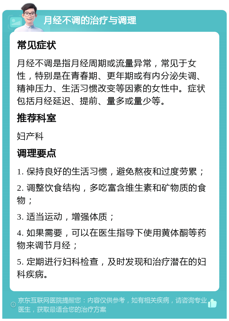 月经不调的治疗与调理 常见症状 月经不调是指月经周期或流量异常，常见于女性，特别是在青春期、更年期或有内分泌失调、精神压力、生活习惯改变等因素的女性中。症状包括月经延迟、提前、量多或量少等。 推荐科室 妇产科 调理要点 1. 保持良好的生活习惯，避免熬夜和过度劳累； 2. 调整饮食结构，多吃富含维生素和矿物质的食物； 3. 适当运动，增强体质； 4. 如果需要，可以在医生指导下使用黄体酮等药物来调节月经； 5. 定期进行妇科检查，及时发现和治疗潜在的妇科疾病。