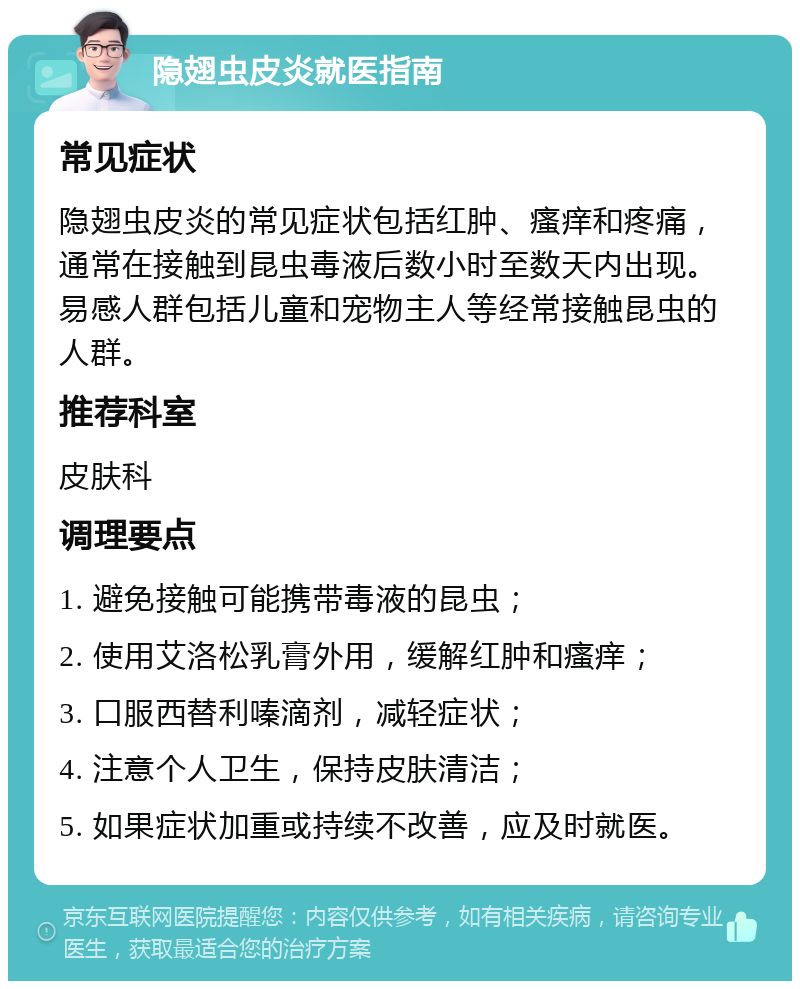 隐翅虫皮炎就医指南 常见症状 隐翅虫皮炎的常见症状包括红肿、瘙痒和疼痛，通常在接触到昆虫毒液后数小时至数天内出现。易感人群包括儿童和宠物主人等经常接触昆虫的人群。 推荐科室 皮肤科 调理要点 1. 避免接触可能携带毒液的昆虫； 2. 使用艾洛松乳膏外用，缓解红肿和瘙痒； 3. 口服西替利嗪滴剂，减轻症状； 4. 注意个人卫生，保持皮肤清洁； 5. 如果症状加重或持续不改善，应及时就医。