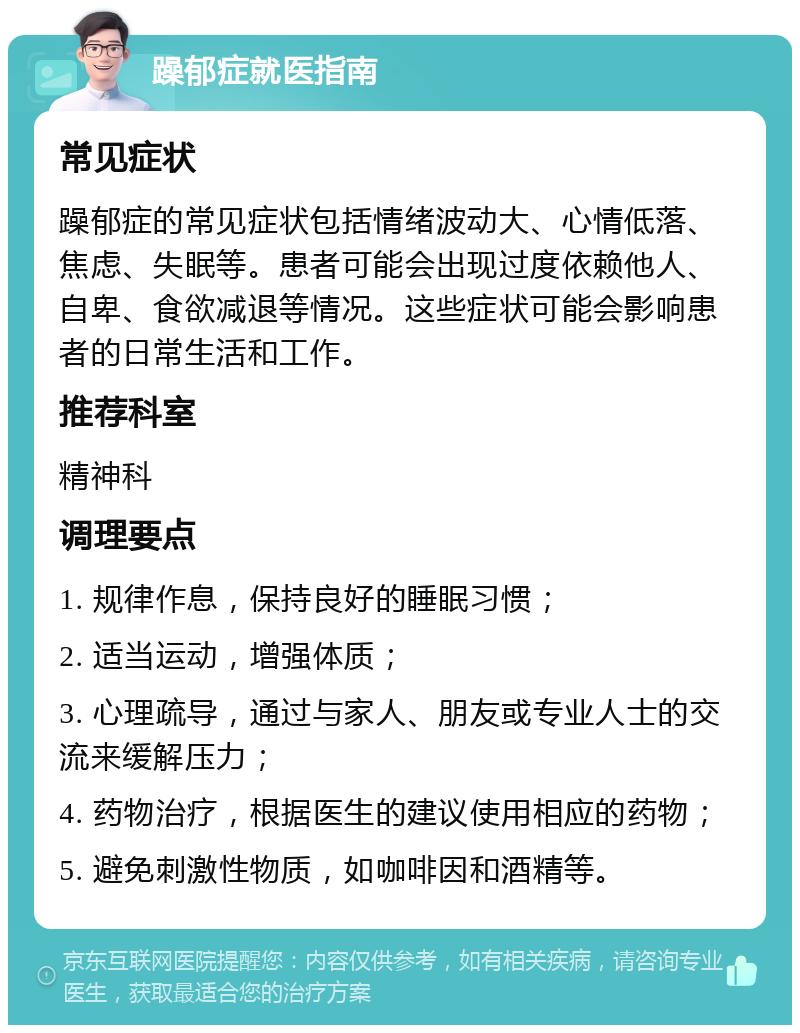 躁郁症就医指南 常见症状 躁郁症的常见症状包括情绪波动大、心情低落、焦虑、失眠等。患者可能会出现过度依赖他人、自卑、食欲减退等情况。这些症状可能会影响患者的日常生活和工作。 推荐科室 精神科 调理要点 1. 规律作息，保持良好的睡眠习惯； 2. 适当运动，增强体质； 3. 心理疏导，通过与家人、朋友或专业人士的交流来缓解压力； 4. 药物治疗，根据医生的建议使用相应的药物； 5. 避免刺激性物质，如咖啡因和酒精等。