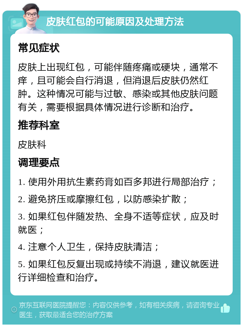 皮肤红包的可能原因及处理方法 常见症状 皮肤上出现红包，可能伴随疼痛或硬块，通常不痒，且可能会自行消退，但消退后皮肤仍然红肿。这种情况可能与过敏、感染或其他皮肤问题有关，需要根据具体情况进行诊断和治疗。 推荐科室 皮肤科 调理要点 1. 使用外用抗生素药膏如百多邦进行局部治疗； 2. 避免挤压或摩擦红包，以防感染扩散； 3. 如果红包伴随发热、全身不适等症状，应及时就医； 4. 注意个人卫生，保持皮肤清洁； 5. 如果红包反复出现或持续不消退，建议就医进行详细检查和治疗。