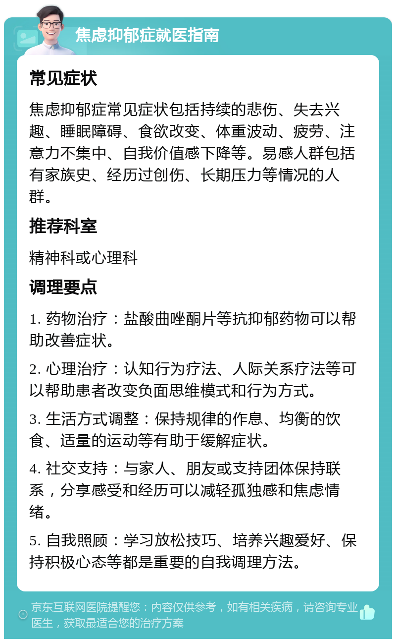 焦虑抑郁症就医指南 常见症状 焦虑抑郁症常见症状包括持续的悲伤、失去兴趣、睡眠障碍、食欲改变、体重波动、疲劳、注意力不集中、自我价值感下降等。易感人群包括有家族史、经历过创伤、长期压力等情况的人群。 推荐科室 精神科或心理科 调理要点 1. 药物治疗：盐酸曲唑酮片等抗抑郁药物可以帮助改善症状。 2. 心理治疗：认知行为疗法、人际关系疗法等可以帮助患者改变负面思维模式和行为方式。 3. 生活方式调整：保持规律的作息、均衡的饮食、适量的运动等有助于缓解症状。 4. 社交支持：与家人、朋友或支持团体保持联系，分享感受和经历可以减轻孤独感和焦虑情绪。 5. 自我照顾：学习放松技巧、培养兴趣爱好、保持积极心态等都是重要的自我调理方法。