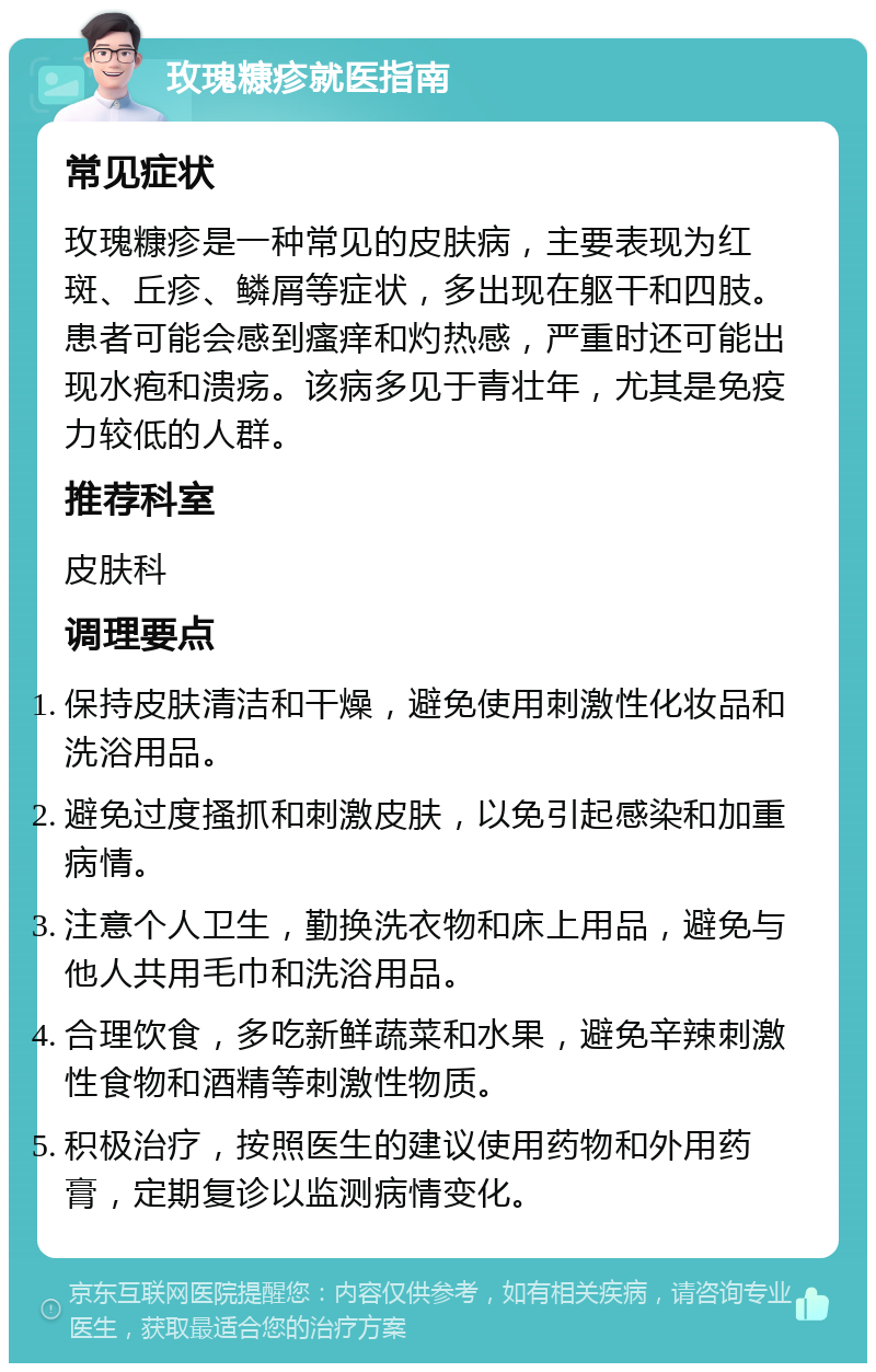 玫瑰糠疹就医指南 常见症状 玫瑰糠疹是一种常见的皮肤病，主要表现为红斑、丘疹、鳞屑等症状，多出现在躯干和四肢。患者可能会感到瘙痒和灼热感，严重时还可能出现水疱和溃疡。该病多见于青壮年，尤其是免疫力较低的人群。 推荐科室 皮肤科 调理要点 保持皮肤清洁和干燥，避免使用刺激性化妆品和洗浴用品。 避免过度搔抓和刺激皮肤，以免引起感染和加重病情。 注意个人卫生，勤换洗衣物和床上用品，避免与他人共用毛巾和洗浴用品。 合理饮食，多吃新鲜蔬菜和水果，避免辛辣刺激性食物和酒精等刺激性物质。 积极治疗，按照医生的建议使用药物和外用药膏，定期复诊以监测病情变化。