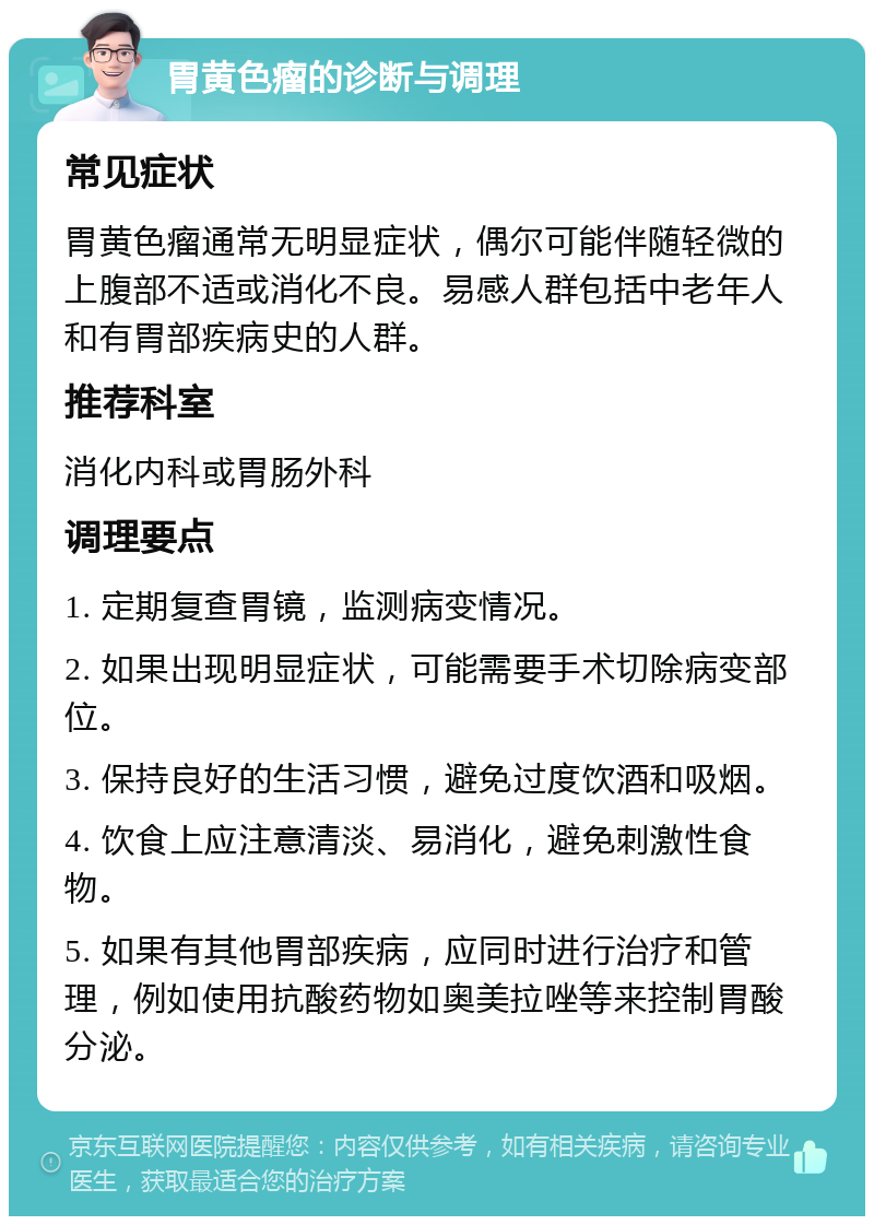 胃黄色瘤的诊断与调理 常见症状 胃黄色瘤通常无明显症状，偶尔可能伴随轻微的上腹部不适或消化不良。易感人群包括中老年人和有胃部疾病史的人群。 推荐科室 消化内科或胃肠外科 调理要点 1. 定期复查胃镜，监测病变情况。 2. 如果出现明显症状，可能需要手术切除病变部位。 3. 保持良好的生活习惯，避免过度饮酒和吸烟。 4. 饮食上应注意清淡、易消化，避免刺激性食物。 5. 如果有其他胃部疾病，应同时进行治疗和管理，例如使用抗酸药物如奥美拉唑等来控制胃酸分泌。