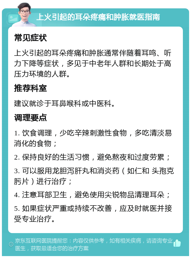 上火引起的耳朵疼痛和肿胀就医指南 常见症状 上火引起的耳朵疼痛和肿胀通常伴随着耳鸣、听力下降等症状，多见于中老年人群和长期处于高压力环境的人群。 推荐科室 建议就诊于耳鼻喉科或中医科。 调理要点 1. 饮食调理，少吃辛辣刺激性食物，多吃清淡易消化的食物； 2. 保持良好的生活习惯，避免熬夜和过度劳累； 3. 可以服用龙胆泻肝丸和消炎药（如仁和 头孢克肟片）进行治疗； 4. 注意耳部卫生，避免使用尖锐物品清理耳朵； 5. 如果症状严重或持续不改善，应及时就医并接受专业治疗。