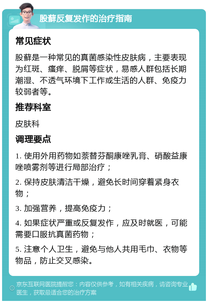 股藓反复发作的治疗指南 常见症状 股藓是一种常见的真菌感染性皮肤病，主要表现为红斑、瘙痒、脱屑等症状，易感人群包括长期潮湿、不透气环境下工作或生活的人群、免疫力较弱者等。 推荐科室 皮肤科 调理要点 1. 使用外用药物如萘替芬酮康唑乳膏、硝酸益康唑喷雾剂等进行局部治疗； 2. 保持皮肤清洁干燥，避免长时间穿着紧身衣物； 3. 加强营养，提高免疫力； 4. 如果症状严重或反复发作，应及时就医，可能需要口服抗真菌药物； 5. 注意个人卫生，避免与他人共用毛巾、衣物等物品，防止交叉感染。