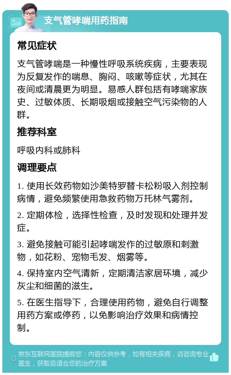 支气管哮喘用药指南 常见症状 支气管哮喘是一种慢性呼吸系统疾病，主要表现为反复发作的喘息、胸闷、咳嗽等症状，尤其在夜间或清晨更为明显。易感人群包括有哮喘家族史、过敏体质、长期吸烟或接触空气污染物的人群。 推荐科室 呼吸内科或肺科 调理要点 1. 使用长效药物如沙美特罗替卡松粉吸入剂控制病情，避免频繁使用急救药物万托林气雾剂。 2. 定期体检，选择性检查，及时发现和处理并发症。 3. 避免接触可能引起哮喘发作的过敏原和刺激物，如花粉、宠物毛发、烟雾等。 4. 保持室内空气清新，定期清洁家居环境，减少灰尘和细菌的滋生。 5. 在医生指导下，合理使用药物，避免自行调整用药方案或停药，以免影响治疗效果和病情控制。