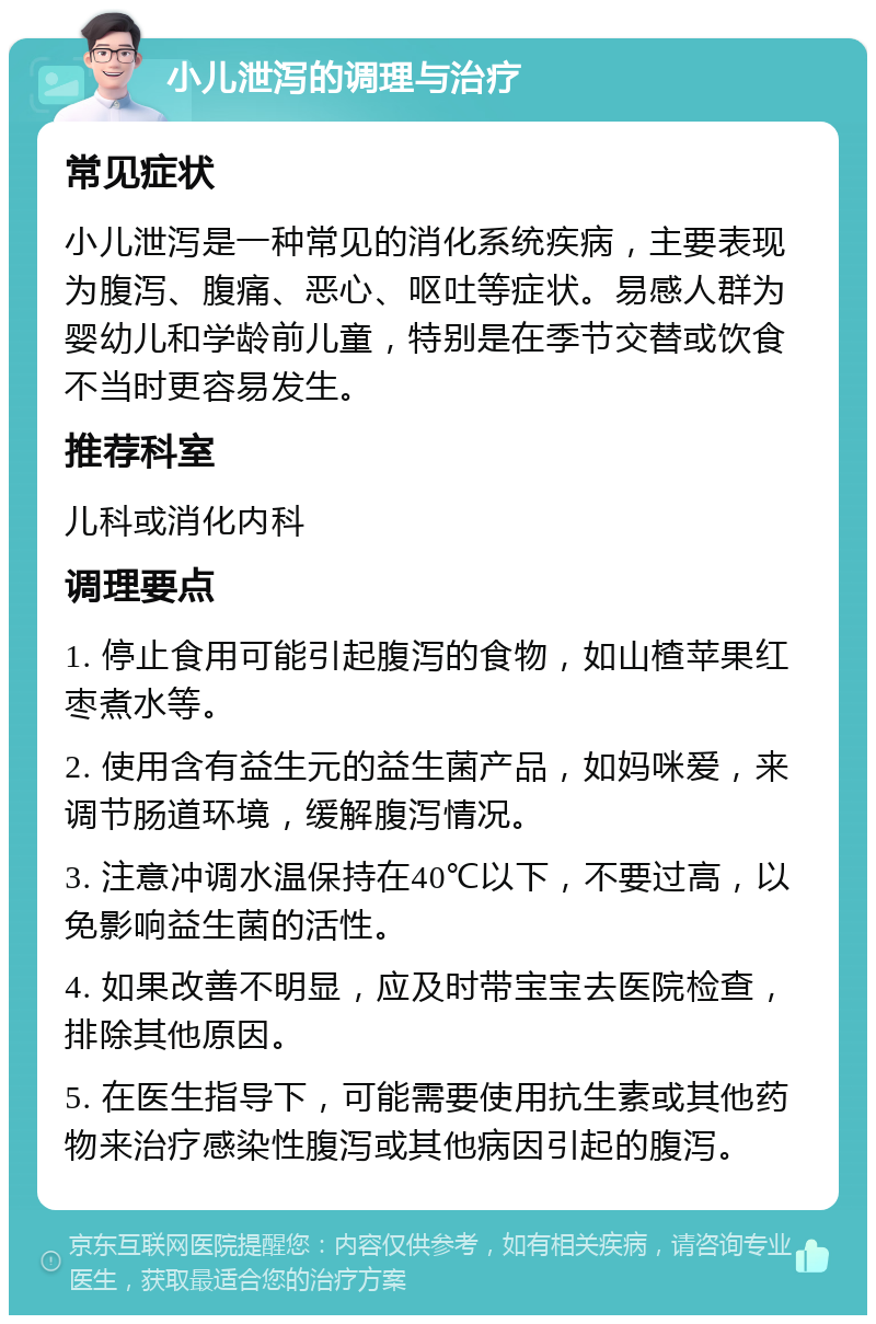 小儿泄泻的调理与治疗 常见症状 小儿泄泻是一种常见的消化系统疾病，主要表现为腹泻、腹痛、恶心、呕吐等症状。易感人群为婴幼儿和学龄前儿童，特别是在季节交替或饮食不当时更容易发生。 推荐科室 儿科或消化内科 调理要点 1. 停止食用可能引起腹泻的食物，如山楂苹果红枣煮水等。 2. 使用含有益生元的益生菌产品，如妈咪爱，来调节肠道环境，缓解腹泻情况。 3. 注意冲调水温保持在40℃以下，不要过高，以免影响益生菌的活性。 4. 如果改善不明显，应及时带宝宝去医院检查，排除其他原因。 5. 在医生指导下，可能需要使用抗生素或其他药物来治疗感染性腹泻或其他病因引起的腹泻。