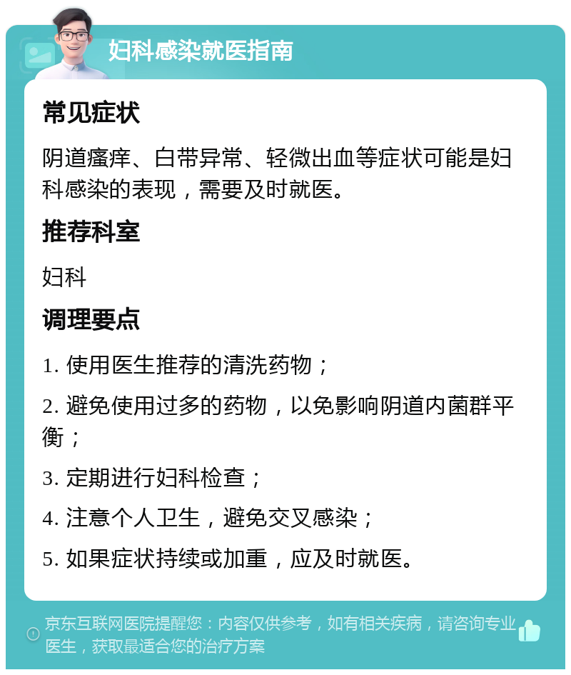 妇科感染就医指南 常见症状 阴道瘙痒、白带异常、轻微出血等症状可能是妇科感染的表现，需要及时就医。 推荐科室 妇科 调理要点 1. 使用医生推荐的清洗药物； 2. 避免使用过多的药物，以免影响阴道内菌群平衡； 3. 定期进行妇科检查； 4. 注意个人卫生，避免交叉感染； 5. 如果症状持续或加重，应及时就医。