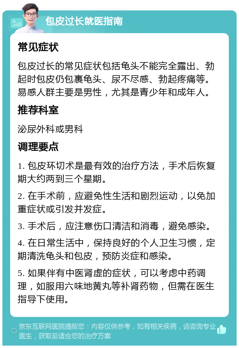 包皮过长就医指南 常见症状 包皮过长的常见症状包括龟头不能完全露出、勃起时包皮仍包裹龟头、尿不尽感、勃起疼痛等。易感人群主要是男性，尤其是青少年和成年人。 推荐科室 泌尿外科或男科 调理要点 1. 包皮环切术是最有效的治疗方法，手术后恢复期大约两到三个星期。 2. 在手术前，应避免性生活和剧烈运动，以免加重症状或引发并发症。 3. 手术后，应注意伤口清洁和消毒，避免感染。 4. 在日常生活中，保持良好的个人卫生习惯，定期清洗龟头和包皮，预防炎症和感染。 5. 如果伴有中医肾虚的症状，可以考虑中药调理，如服用六味地黄丸等补肾药物，但需在医生指导下使用。