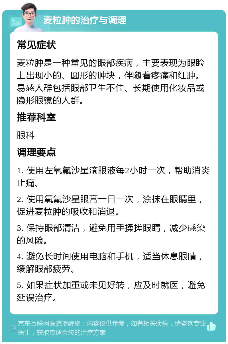 麦粒肿的治疗与调理 常见症状 麦粒肿是一种常见的眼部疾病，主要表现为眼睑上出现小的、圆形的肿块，伴随着疼痛和红肿。易感人群包括眼部卫生不佳、长期使用化妆品或隐形眼镜的人群。 推荐科室 眼科 调理要点 1. 使用左氧氟沙星滴眼液每2小时一次，帮助消炎止痛。 2. 使用氧氟沙星眼膏一日三次，涂抹在眼睛里，促进麦粒肿的吸收和消退。 3. 保持眼部清洁，避免用手揉搓眼睛，减少感染的风险。 4. 避免长时间使用电脑和手机，适当休息眼睛，缓解眼部疲劳。 5. 如果症状加重或未见好转，应及时就医，避免延误治疗。