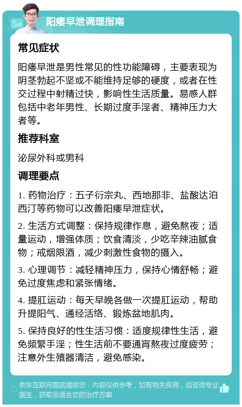 阳痿早泄调理指南 常见症状 阳痿早泄是男性常见的性功能障碍，主要表现为阴茎勃起不坚或不能维持足够的硬度，或者在性交过程中射精过快，影响性生活质量。易感人群包括中老年男性、长期过度手淫者、精神压力大者等。 推荐科室 泌尿外科或男科 调理要点 1. 药物治疗：五子衍宗丸、西地那非、盐酸达泊西汀等药物可以改善阳痿早泄症状。 2. 生活方式调整：保持规律作息，避免熬夜；适量运动，增强体质；饮食清淡，少吃辛辣油腻食物；戒烟限酒，减少刺激性食物的摄入。 3. 心理调节：减轻精神压力，保持心情舒畅；避免过度焦虑和紧张情绪。 4. 提肛运动：每天早晚各做一次提肛运动，帮助升提阳气、通经活络、锻炼盆地肌肉。 5. 保持良好的性生活习惯：适度规律性生活，避免频繁手淫；性生活前不要通宵熬夜过度疲劳；注意外生殖器清洁，避免感染。