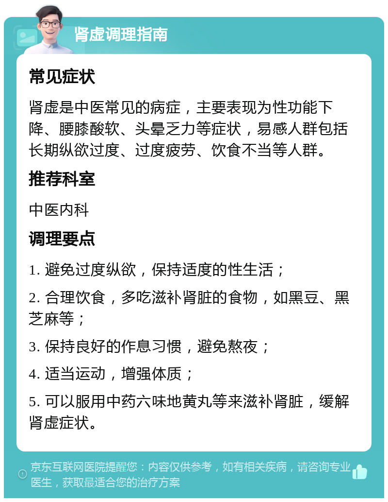 肾虚调理指南 常见症状 肾虚是中医常见的病症，主要表现为性功能下降、腰膝酸软、头晕乏力等症状，易感人群包括长期纵欲过度、过度疲劳、饮食不当等人群。 推荐科室 中医内科 调理要点 1. 避免过度纵欲，保持适度的性生活； 2. 合理饮食，多吃滋补肾脏的食物，如黑豆、黑芝麻等； 3. 保持良好的作息习惯，避免熬夜； 4. 适当运动，增强体质； 5. 可以服用中药六味地黄丸等来滋补肾脏，缓解肾虚症状。