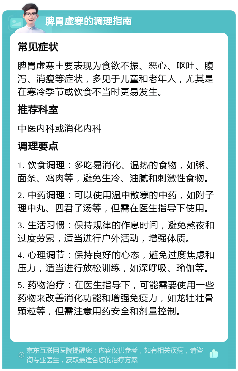 脾胃虚寒的调理指南 常见症状 脾胃虚寒主要表现为食欲不振、恶心、呕吐、腹泻、消瘦等症状，多见于儿童和老年人，尤其是在寒冷季节或饮食不当时更易发生。 推荐科室 中医内科或消化内科 调理要点 1. 饮食调理：多吃易消化、温热的食物，如粥、面条、鸡肉等，避免生冷、油腻和刺激性食物。 2. 中药调理：可以使用温中散寒的中药，如附子理中丸、四君子汤等，但需在医生指导下使用。 3. 生活习惯：保持规律的作息时间，避免熬夜和过度劳累，适当进行户外活动，增强体质。 4. 心理调节：保持良好的心态，避免过度焦虑和压力，适当进行放松训练，如深呼吸、瑜伽等。 5. 药物治疗：在医生指导下，可能需要使用一些药物来改善消化功能和增强免疫力，如龙牡壮骨颗粒等，但需注意用药安全和剂量控制。