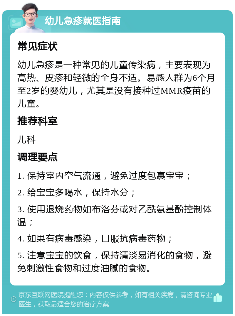 幼儿急疹就医指南 常见症状 幼儿急疹是一种常见的儿童传染病，主要表现为高热、皮疹和轻微的全身不适。易感人群为6个月至2岁的婴幼儿，尤其是没有接种过MMR疫苗的儿童。 推荐科室 儿科 调理要点 1. 保持室内空气流通，避免过度包裹宝宝； 2. 给宝宝多喝水，保持水分； 3. 使用退烧药物如布洛芬或对乙酰氨基酚控制体温； 4. 如果有病毒感染，口服抗病毒药物； 5. 注意宝宝的饮食，保持清淡易消化的食物，避免刺激性食物和过度油腻的食物。