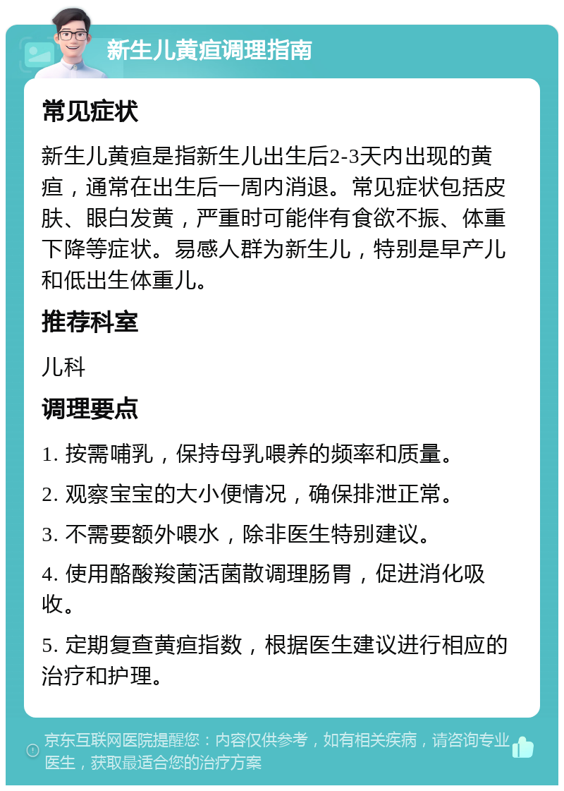 新生儿黄疸调理指南 常见症状 新生儿黄疸是指新生儿出生后2-3天内出现的黄疸，通常在出生后一周内消退。常见症状包括皮肤、眼白发黄，严重时可能伴有食欲不振、体重下降等症状。易感人群为新生儿，特别是早产儿和低出生体重儿。 推荐科室 儿科 调理要点 1. 按需哺乳，保持母乳喂养的频率和质量。 2. 观察宝宝的大小便情况，确保排泄正常。 3. 不需要额外喂水，除非医生特别建议。 4. 使用酪酸羧菌活菌散调理肠胃，促进消化吸收。 5. 定期复查黄疸指数，根据医生建议进行相应的治疗和护理。