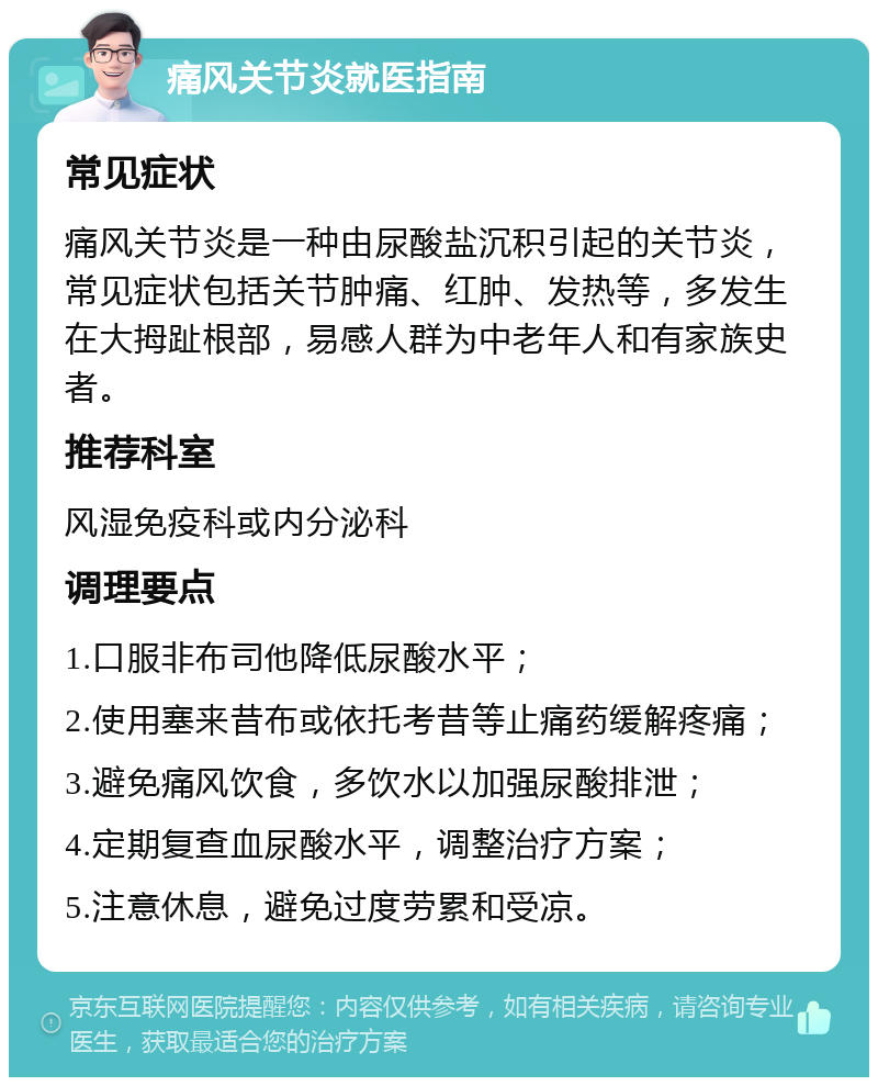 痛风关节炎就医指南 常见症状 痛风关节炎是一种由尿酸盐沉积引起的关节炎，常见症状包括关节肿痛、红肿、发热等，多发生在大拇趾根部，易感人群为中老年人和有家族史者。 推荐科室 风湿免疫科或内分泌科 调理要点 1.口服非布司他降低尿酸水平； 2.使用塞来昔布或依托考昔等止痛药缓解疼痛； 3.避免痛风饮食，多饮水以加强尿酸排泄； 4.定期复查血尿酸水平，调整治疗方案； 5.注意休息，避免过度劳累和受凉。