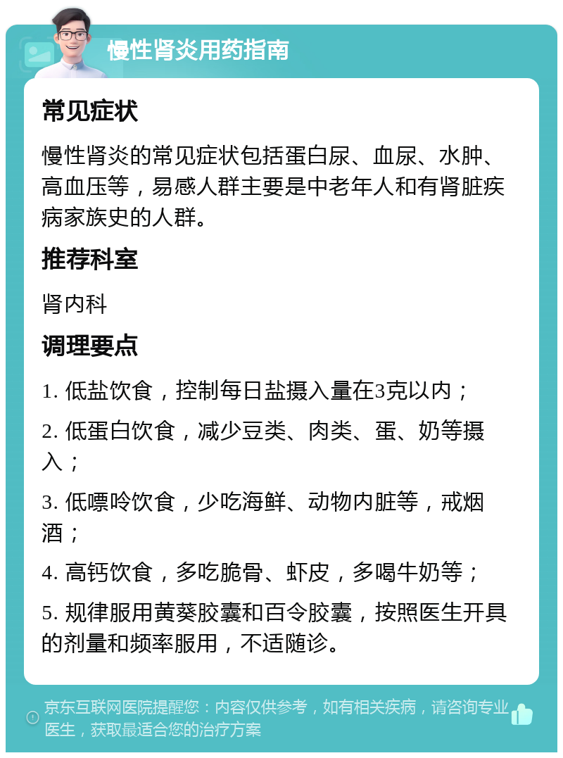 慢性肾炎用药指南 常见症状 慢性肾炎的常见症状包括蛋白尿、血尿、水肿、高血压等，易感人群主要是中老年人和有肾脏疾病家族史的人群。 推荐科室 肾内科 调理要点 1. 低盐饮食，控制每日盐摄入量在3克以内； 2. 低蛋白饮食，减少豆类、肉类、蛋、奶等摄入； 3. 低嘌呤饮食，少吃海鲜、动物内脏等，戒烟酒； 4. 高钙饮食，多吃脆骨、虾皮，多喝牛奶等； 5. 规律服用黄葵胶囊和百令胶囊，按照医生开具的剂量和频率服用，不适随诊。