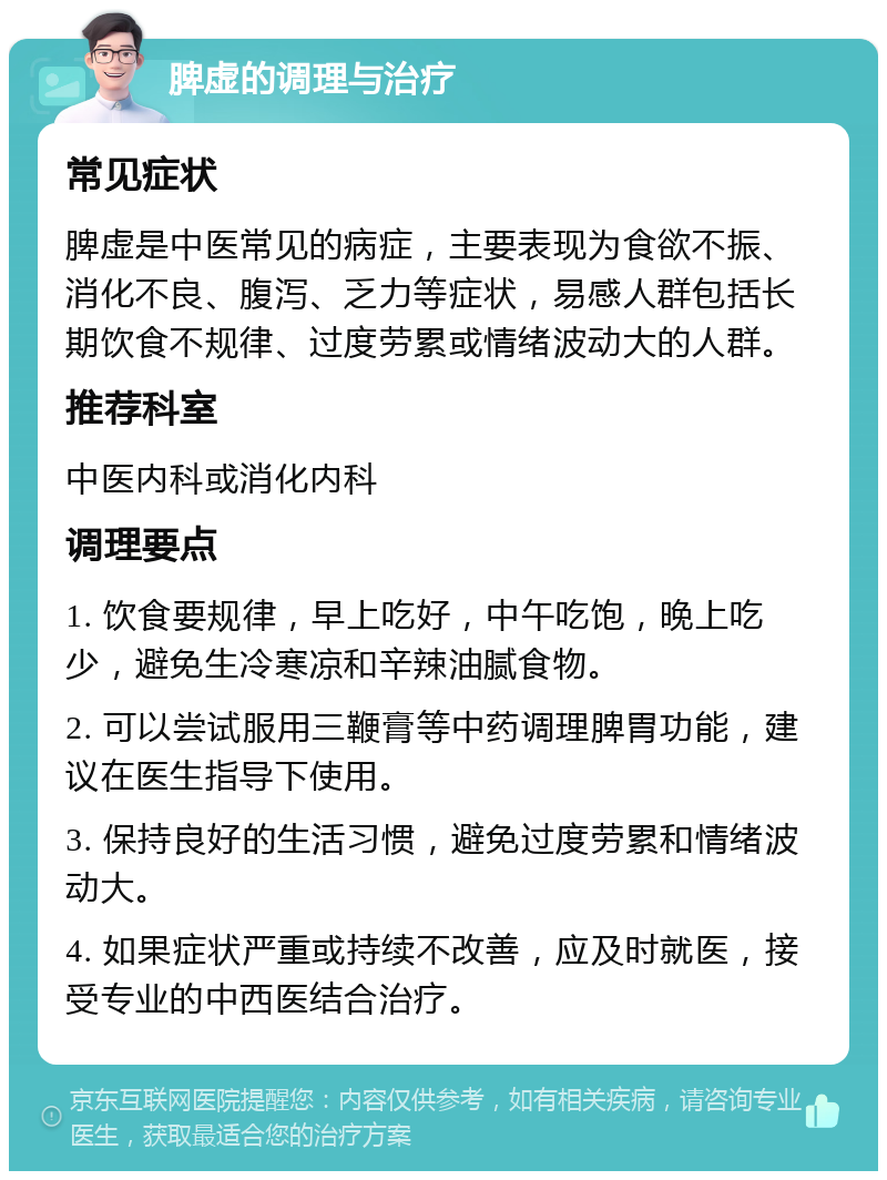 脾虚的调理与治疗 常见症状 脾虚是中医常见的病症，主要表现为食欲不振、消化不良、腹泻、乏力等症状，易感人群包括长期饮食不规律、过度劳累或情绪波动大的人群。 推荐科室 中医内科或消化内科 调理要点 1. 饮食要规律，早上吃好，中午吃饱，晚上吃少，避免生冷寒凉和辛辣油腻食物。 2. 可以尝试服用三鞭膏等中药调理脾胃功能，建议在医生指导下使用。 3. 保持良好的生活习惯，避免过度劳累和情绪波动大。 4. 如果症状严重或持续不改善，应及时就医，接受专业的中西医结合治疗。