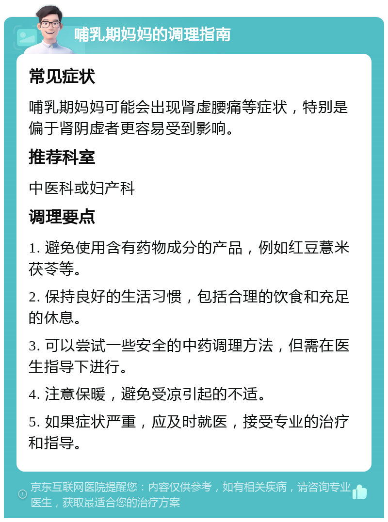 哺乳期妈妈的调理指南 常见症状 哺乳期妈妈可能会出现肾虚腰痛等症状，特别是偏于肾阴虚者更容易受到影响。 推荐科室 中医科或妇产科 调理要点 1. 避免使用含有药物成分的产品，例如红豆薏米茯苓等。 2. 保持良好的生活习惯，包括合理的饮食和充足的休息。 3. 可以尝试一些安全的中药调理方法，但需在医生指导下进行。 4. 注意保暖，避免受凉引起的不适。 5. 如果症状严重，应及时就医，接受专业的治疗和指导。