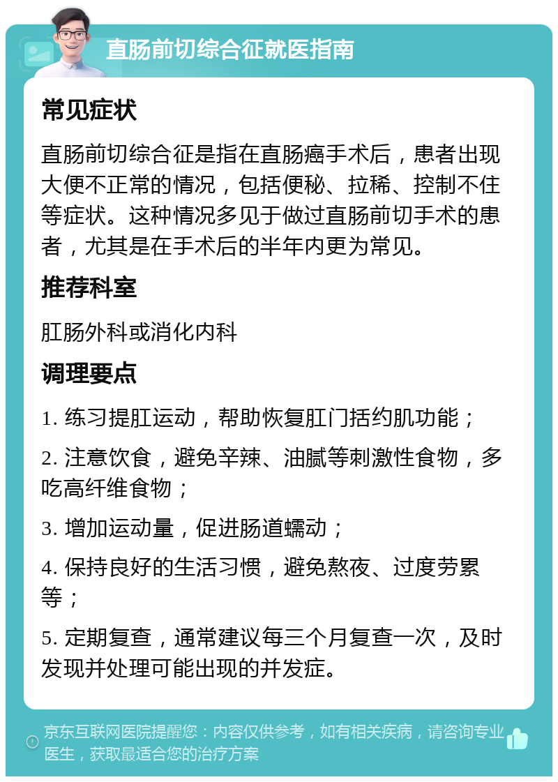 直肠前切综合征就医指南 常见症状 直肠前切综合征是指在直肠癌手术后，患者出现大便不正常的情况，包括便秘、拉稀、控制不住等症状。这种情况多见于做过直肠前切手术的患者，尤其是在手术后的半年内更为常见。 推荐科室 肛肠外科或消化内科 调理要点 1. 练习提肛运动，帮助恢复肛门括约肌功能； 2. 注意饮食，避免辛辣、油腻等刺激性食物，多吃高纤维食物； 3. 增加运动量，促进肠道蠕动； 4. 保持良好的生活习惯，避免熬夜、过度劳累等； 5. 定期复查，通常建议每三个月复查一次，及时发现并处理可能出现的并发症。