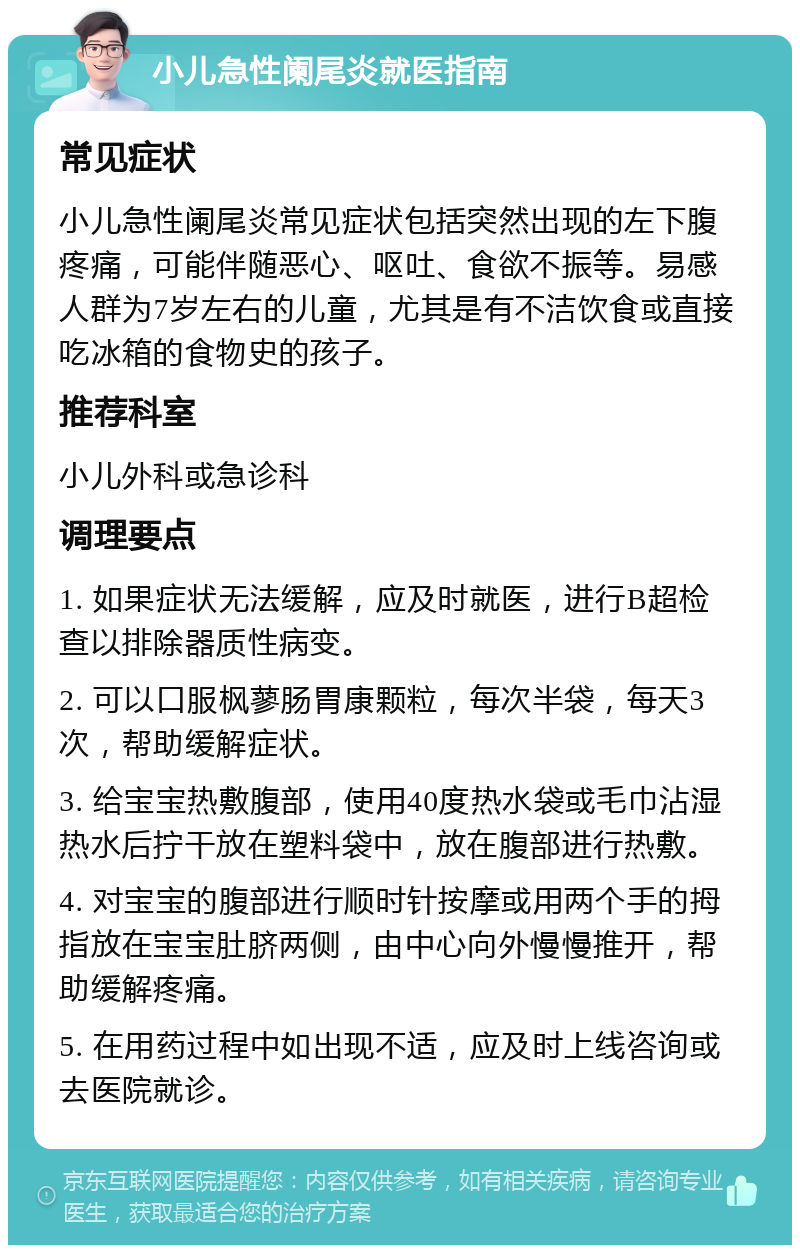 小儿急性阑尾炎就医指南 常见症状 小儿急性阑尾炎常见症状包括突然出现的左下腹疼痛，可能伴随恶心、呕吐、食欲不振等。易感人群为7岁左右的儿童，尤其是有不洁饮食或直接吃冰箱的食物史的孩子。 推荐科室 小儿外科或急诊科 调理要点 1. 如果症状无法缓解，应及时就医，进行B超检查以排除器质性病变。 2. 可以口服枫蓼肠胃康颗粒，每次半袋，每天3次，帮助缓解症状。 3. 给宝宝热敷腹部，使用40度热水袋或毛巾沾湿热水后拧干放在塑料袋中，放在腹部进行热敷。 4. 对宝宝的腹部进行顺时针按摩或用两个手的拇指放在宝宝肚脐两侧，由中心向外慢慢推开，帮助缓解疼痛。 5. 在用药过程中如出现不适，应及时上线咨询或去医院就诊。