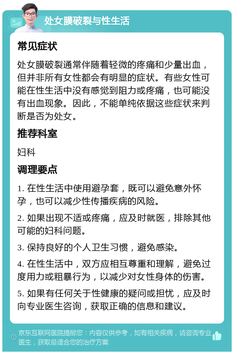 处女膜破裂与性生活 常见症状 处女膜破裂通常伴随着轻微的疼痛和少量出血，但并非所有女性都会有明显的症状。有些女性可能在性生活中没有感觉到阻力或疼痛，也可能没有出血现象。因此，不能单纯依据这些症状来判断是否为处女。 推荐科室 妇科 调理要点 1. 在性生活中使用避孕套，既可以避免意外怀孕，也可以减少性传播疾病的风险。 2. 如果出现不适或疼痛，应及时就医，排除其他可能的妇科问题。 3. 保持良好的个人卫生习惯，避免感染。 4. 在性生活中，双方应相互尊重和理解，避免过度用力或粗暴行为，以减少对女性身体的伤害。 5. 如果有任何关于性健康的疑问或担忧，应及时向专业医生咨询，获取正确的信息和建议。