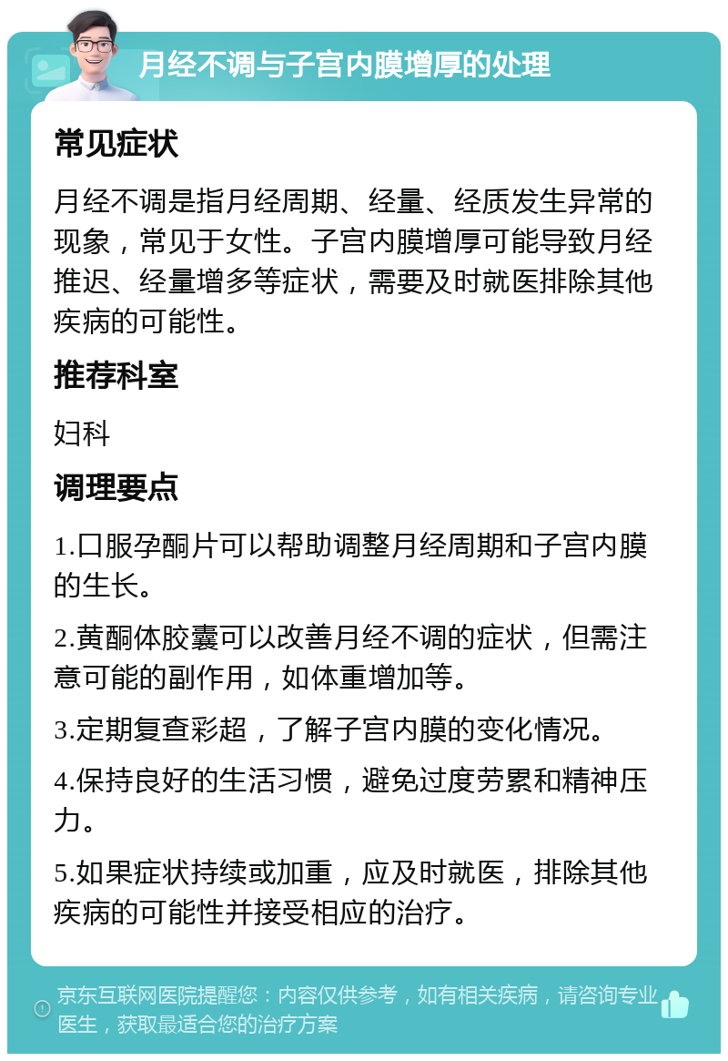 月经不调与子宫内膜增厚的处理 常见症状 月经不调是指月经周期、经量、经质发生异常的现象，常见于女性。子宫内膜增厚可能导致月经推迟、经量增多等症状，需要及时就医排除其他疾病的可能性。 推荐科室 妇科 调理要点 1.口服孕酮片可以帮助调整月经周期和子宫内膜的生长。 2.黄酮体胶囊可以改善月经不调的症状，但需注意可能的副作用，如体重增加等。 3.定期复查彩超，了解子宫内膜的变化情况。 4.保持良好的生活习惯，避免过度劳累和精神压力。 5.如果症状持续或加重，应及时就医，排除其他疾病的可能性并接受相应的治疗。