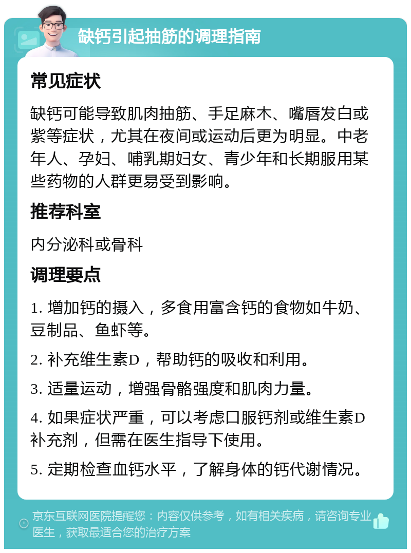 缺钙引起抽筋的调理指南 常见症状 缺钙可能导致肌肉抽筋、手足麻木、嘴唇发白或紫等症状，尤其在夜间或运动后更为明显。中老年人、孕妇、哺乳期妇女、青少年和长期服用某些药物的人群更易受到影响。 推荐科室 内分泌科或骨科 调理要点 1. 增加钙的摄入，多食用富含钙的食物如牛奶、豆制品、鱼虾等。 2. 补充维生素D，帮助钙的吸收和利用。 3. 适量运动，增强骨骼强度和肌肉力量。 4. 如果症状严重，可以考虑口服钙剂或维生素D补充剂，但需在医生指导下使用。 5. 定期检查血钙水平，了解身体的钙代谢情况。