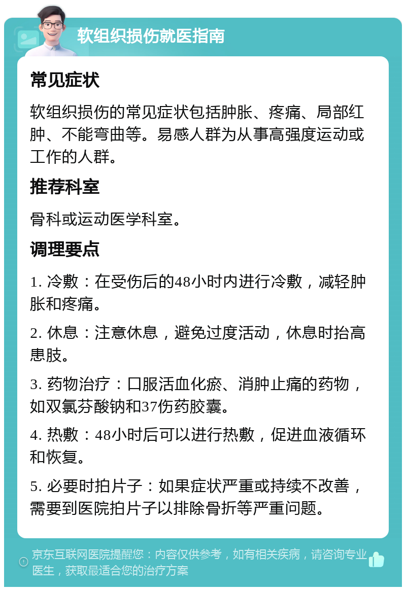 软组织损伤就医指南 常见症状 软组织损伤的常见症状包括肿胀、疼痛、局部红肿、不能弯曲等。易感人群为从事高强度运动或工作的人群。 推荐科室 骨科或运动医学科室。 调理要点 1. 冷敷：在受伤后的48小时内进行冷敷，减轻肿胀和疼痛。 2. 休息：注意休息，避免过度活动，休息时抬高患肢。 3. 药物治疗：口服活血化瘀、消肿止痛的药物，如双氯芬酸钠和37伤药胶囊。 4. 热敷：48小时后可以进行热敷，促进血液循环和恢复。 5. 必要时拍片子：如果症状严重或持续不改善，需要到医院拍片子以排除骨折等严重问题。