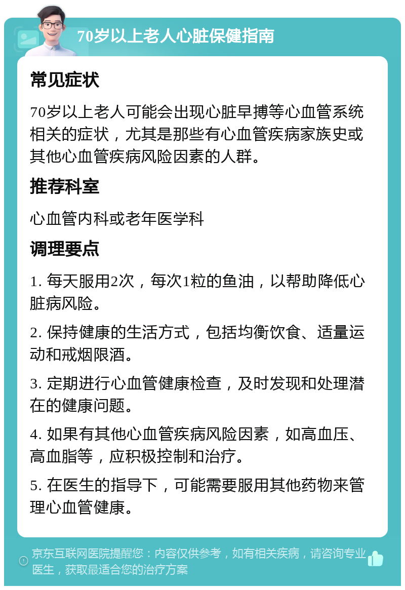 70岁以上老人心脏保健指南 常见症状 70岁以上老人可能会出现心脏早搏等心血管系统相关的症状，尤其是那些有心血管疾病家族史或其他心血管疾病风险因素的人群。 推荐科室 心血管内科或老年医学科 调理要点 1. 每天服用2次，每次1粒的鱼油，以帮助降低心脏病风险。 2. 保持健康的生活方式，包括均衡饮食、适量运动和戒烟限酒。 3. 定期进行心血管健康检查，及时发现和处理潜在的健康问题。 4. 如果有其他心血管疾病风险因素，如高血压、高血脂等，应积极控制和治疗。 5. 在医生的指导下，可能需要服用其他药物来管理心血管健康。