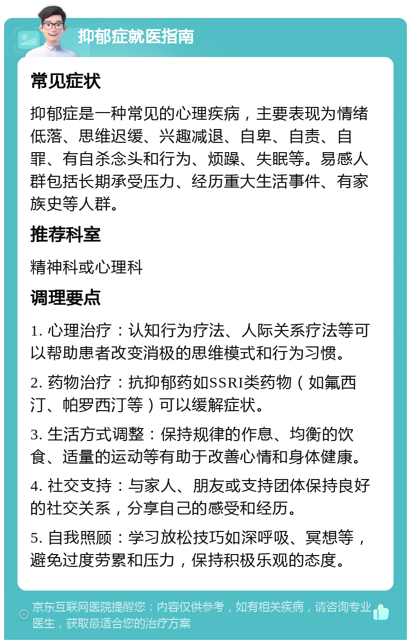 抑郁症就医指南 常见症状 抑郁症是一种常见的心理疾病，主要表现为情绪低落、思维迟缓、兴趣减退、自卑、自责、自罪、有自杀念头和行为、烦躁、失眠等。易感人群包括长期承受压力、经历重大生活事件、有家族史等人群。 推荐科室 精神科或心理科 调理要点 1. 心理治疗：认知行为疗法、人际关系疗法等可以帮助患者改变消极的思维模式和行为习惯。 2. 药物治疗：抗抑郁药如SSRI类药物（如氟西汀、帕罗西汀等）可以缓解症状。 3. 生活方式调整：保持规律的作息、均衡的饮食、适量的运动等有助于改善心情和身体健康。 4. 社交支持：与家人、朋友或支持团体保持良好的社交关系，分享自己的感受和经历。 5. 自我照顾：学习放松技巧如深呼吸、冥想等，避免过度劳累和压力，保持积极乐观的态度。